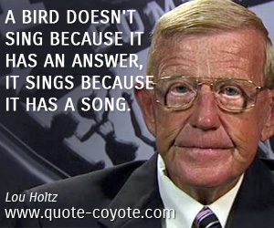Lou Holtz - A bird doesn't sing because it has an answer, it sings because it has a song.