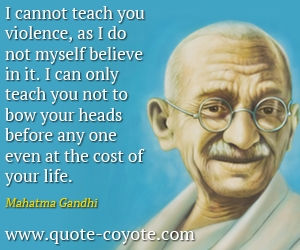  quotes - I cannot teach you violence, as I do not myself believe in it. I can only teach you not to bow your heads before any one even at the cost of your life.