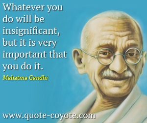 Mahatma Gandhi - Whatever you do will be insignificant, but it is very important that you do it.