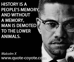 Malcolm X - History is a people's memory, and without a memory, man is demoted to the lower animals.