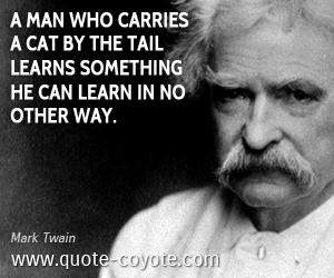 Mark Twain - A man who carries a cat by the tail learns something he can learn in no other way.