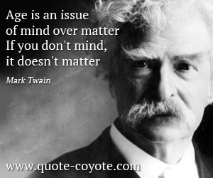 Mark Twain - Age is an issue of mind over matter. If you don't mind, it doesn't matter.