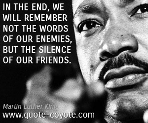 Martin Luther King - In the end, we will remember not the words of our enemies, but the silence of our friends.