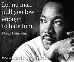 Martin Luther King - Let no man pull you low enough to hate him.