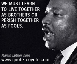 Martin Luther King - We must learn to live together as brothers or perish together as fools.