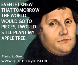 Martin Luther - Even if I knew that tomorrow the world would go to pieces, I would still plant my apple tree.