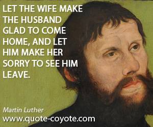 Martin Luther - Let the wife make the husband glad to come home, and let him make her sorry to see him leave.