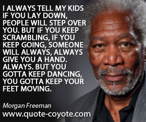 Moving quotes - I always tell my kids if you lay down, people will step over you. But if you keep scrambling, if you keep going, someone will always, always give you a hand. Always. But you gotta keep dancing, you gotta keep your feet moving.