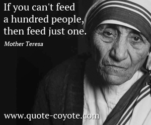 Mother Teresa - If you can't feed a hundred people, then feed just one.