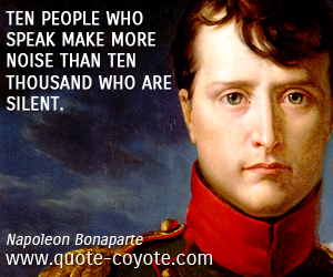 Napoleon Bonaparte - Ten people who speak make more noise than ten thousand who are silent. 
