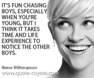 Reese Witherspoon - It's fun chasing boys, especially when you're young, but I think it takes time and life experience to notice the other boys.