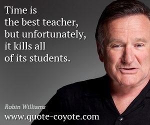 Robin Williams - Time is the best teacher, but unfortunately, it kills all of its students.