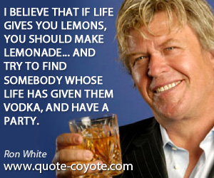 Ron White - I believe that if life gives you lemons, you should make lemonade... And try to find somebody whose life has given them vodka, and have a party.