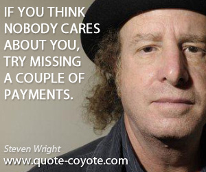 Nobody quotes - If you think nobody cares about you, try missing a couple of payments.