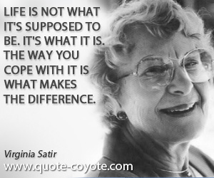 Virginia Satir - Life is not what it's supposed to be. It's what it is. The way you cope with it is what makes the difference.