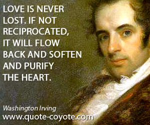 Washington Irving - Love is never lost. If not reciprocated, it will flow back and soften and purify the heart.
