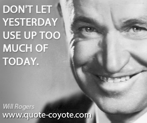 Will Rogers - Don't let yesterday use up too much of today.