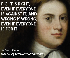 William Penn - Right is right, even if everyone is against it, and wrong is wrong, even if everyone is for it.