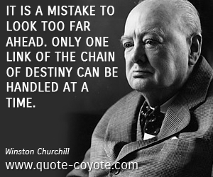  quotes - It is a mistake to look too far ahead. Only one link of the chain of destiny can be handled at a time.