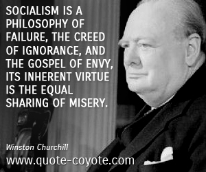 Winston Churchill - Socialism is a philosophy of failure, the creed of ignorance, and the gospel of envy, its inherent virtue is the equal sharing of misery. 