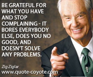 Zig Ziglar - Be grateful for what you have and stop complaining - it bores everybody else, does you no good, and doesn't solve any problems.